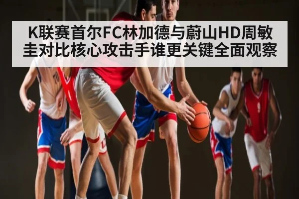 K联赛首尔FC林加德与蔚山HD周敏圭对比核心攻击手谁更关键全面观察