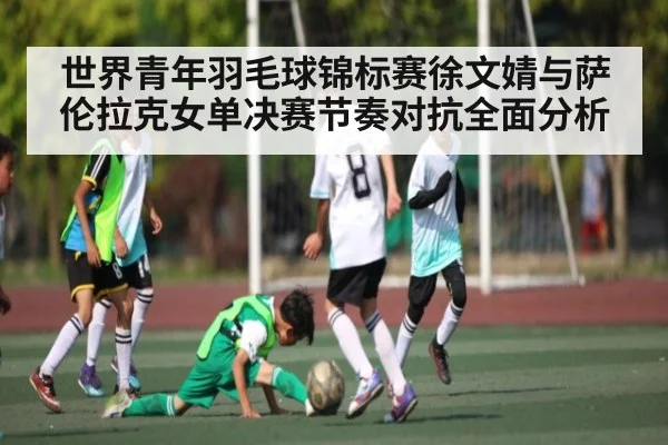 世界青年羽毛球锦标赛徐文婧与萨伦拉克女单决赛节奏对抗全面分析